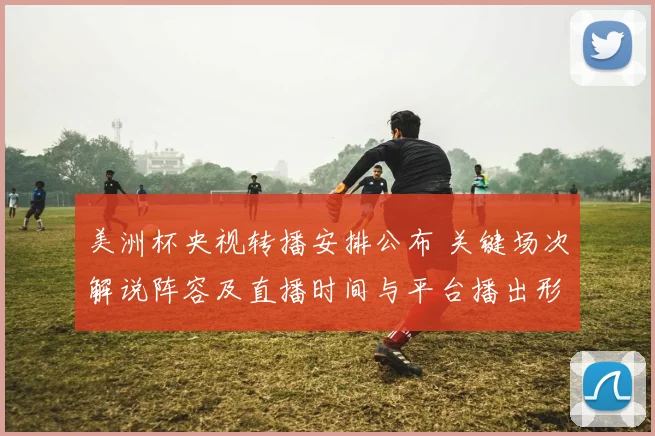美洲杯央视转播安排公布 关键场次解说阵容及直播时间与平台播出形式敲定