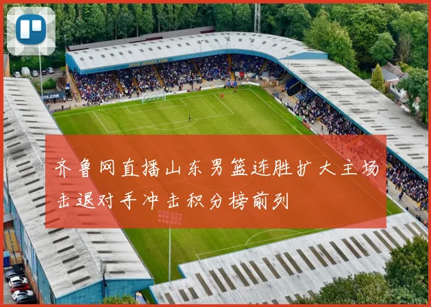齐鲁网直播山东男篮连胜扩大主场击退对手冲击积分榜前列