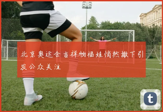 北京奥运会吉祥物福娃悄然撤下引发公众关注