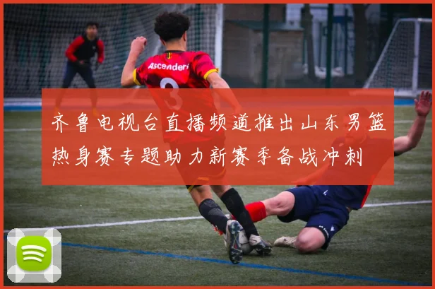齐鲁电视台直播频道推出山东男篮热身赛专题助力新赛季备战冲刺
