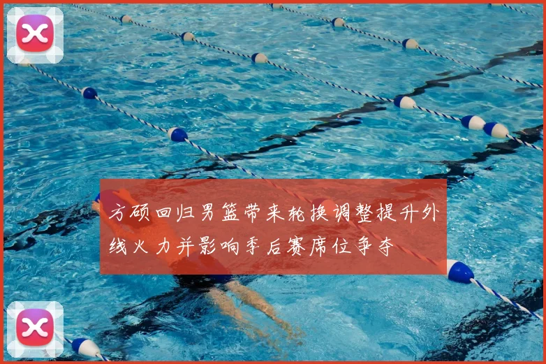 方硕回归男篮带来轮换调整提升外线火力并影响季后赛席位争夺