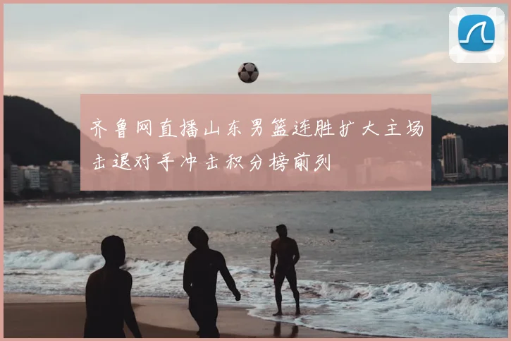 齐鲁网直播山东男篮连胜扩大主场击退对手冲击积分榜前列